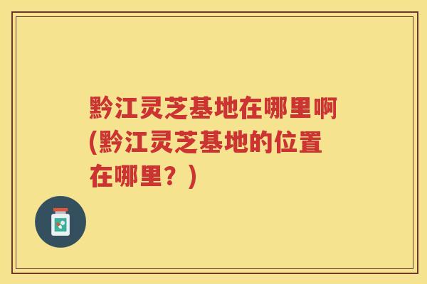 黔江灵芝基地在哪里啊(黔江灵芝基地的位置在哪里？)