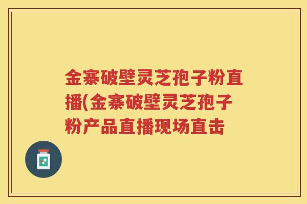 金寨破壁灵芝孢子粉直播(金寨破壁灵芝孢子粉产品直播现场直击