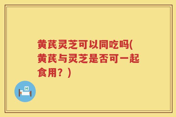 黄芪灵芝可以同吃吗(黄芪与灵芝是否可一起食用？)