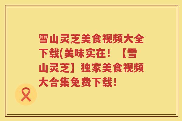 雪山灵芝美食视频大全下载(美味实在！【雪山灵芝】独家美食视频大合集免费下载！