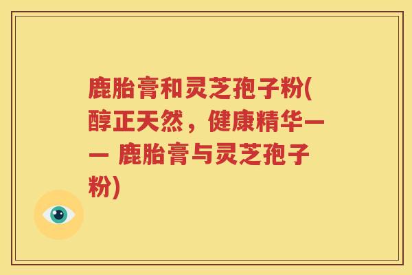 鹿胎膏和灵芝孢子粉(醇正天然,健康精华—— 鹿胎膏与灵芝孢子粉) 鹿胎膏和灵芝孢子粉(醇正天然,健康精华—— 鹿胎膏与灵芝孢子粉)