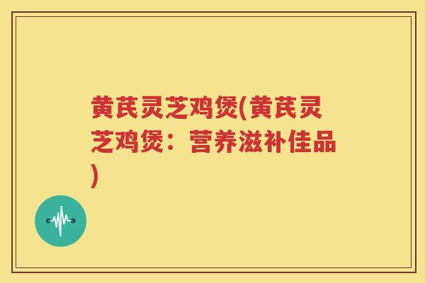 黄芪灵芝鸡煲(黄芪灵芝鸡煲：营养滋补佳品)