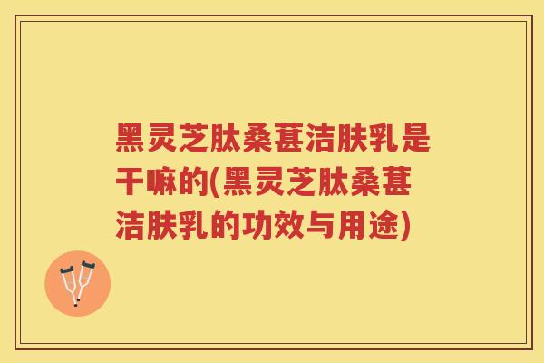 黑灵芝肽桑葚洁肤乳是干嘛的(黑灵芝肽桑葚洁肤乳的功效与用途)