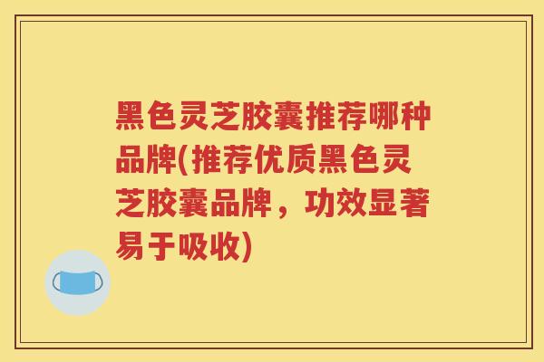 黑色灵芝胶囊推荐哪种品牌(推荐优质黑色灵芝胶囊品牌，功效显著易于吸收)