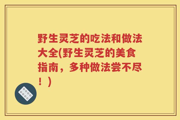 野生灵芝的吃法和做法大全(野生灵芝的美食指南，多种做法尝不尽！)
