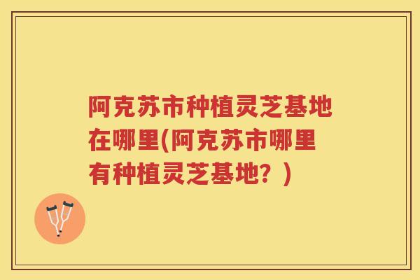 阿克苏市种植灵芝基地在哪里(阿克苏市哪里有种植灵芝基地？)
