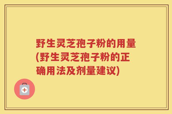 野生灵芝孢子粉的用量(野生灵芝孢子粉的正确用法及剂量建议)