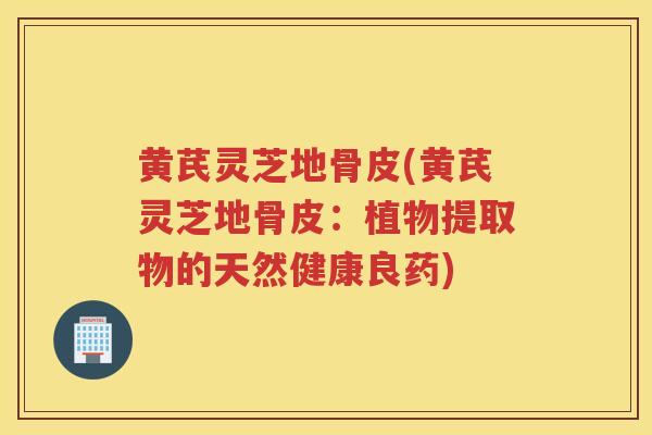 黄芪灵芝地骨皮(黄芪灵芝地骨皮：植物提取物的天然健康良药)