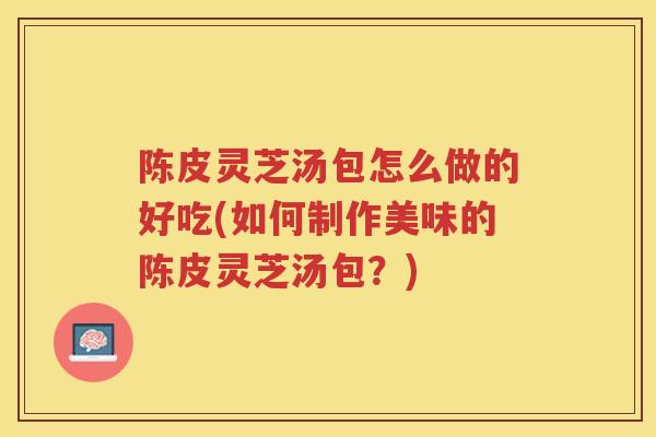 陈皮灵芝汤包怎么做的好吃(如何制作美味的陈皮灵芝汤包？)