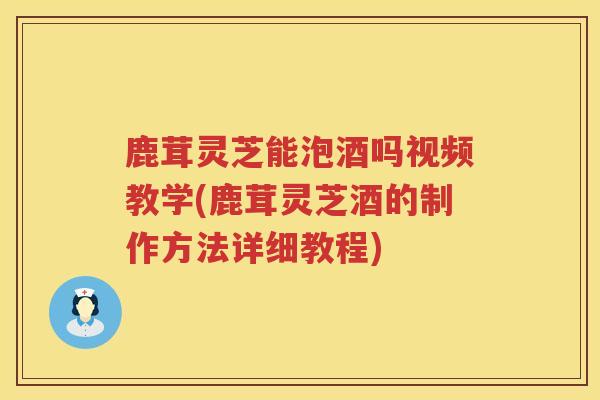 鹿茸灵芝能泡酒吗视频教学(鹿茸灵芝酒的制作方法详细教程) 鹿茸灵芝能泡酒吗视频教学(鹿茸灵芝酒的制作方法详细教程)