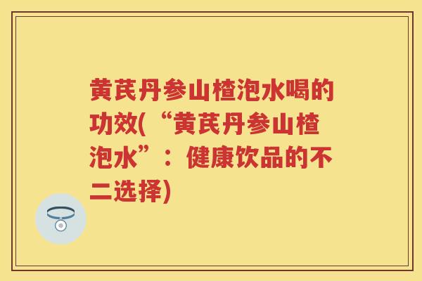 黄芪丹参山楂泡水喝的功效(“黄芪丹参山楂泡水”：健康饮品的不二选择)