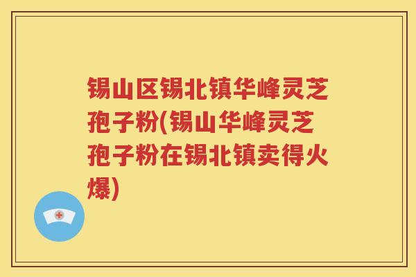 锡山区锡北镇华峰灵芝孢子粉(锡山华峰灵芝孢子粉在锡北镇卖得火爆)