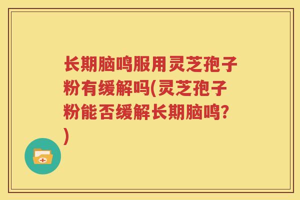 长期脑鸣服用灵芝孢子粉有缓解吗(灵芝孢子粉能否缓解长期脑鸣？)