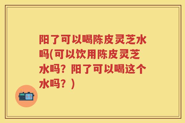 阳了可以喝陈皮灵芝水吗(可以饮用陈皮灵芝水吗？阳了可以喝这个水吗？)