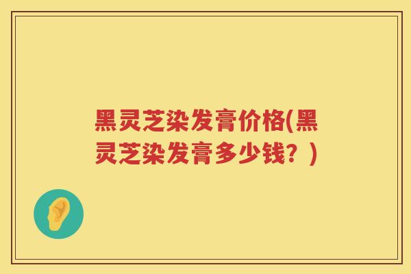 黑灵芝染发膏价格(黑灵芝染发膏多少钱？)