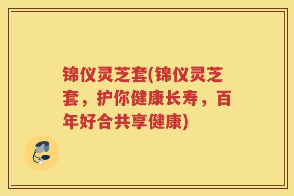 锦仪灵芝套(锦仪灵芝套，护你健康长寿，百年好合共享健康)