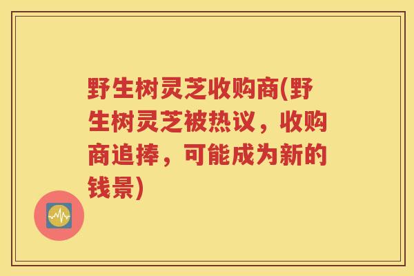 野生树灵芝收购商(野生树灵芝被热议，收购商追捧，可能成为新的钱景)