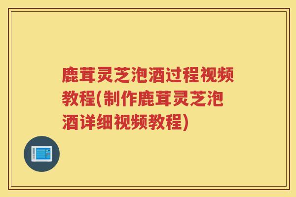 鹿茸灵芝泡酒过程视频教程(制作鹿茸灵芝泡酒详细视频教程)