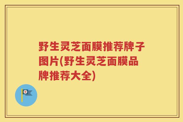野生灵芝面膜推荐牌子图片(野生灵芝面膜品牌推荐大全)