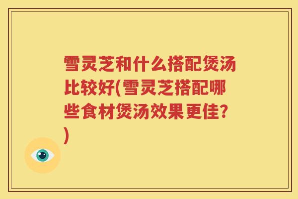 雪灵芝和什么搭配煲汤比较好(雪灵芝搭配哪些食材煲汤效果更佳？)