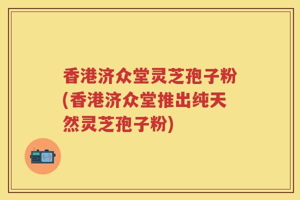 香港济众堂灵芝孢子粉(香港济众堂推出纯天然灵芝孢子粉)