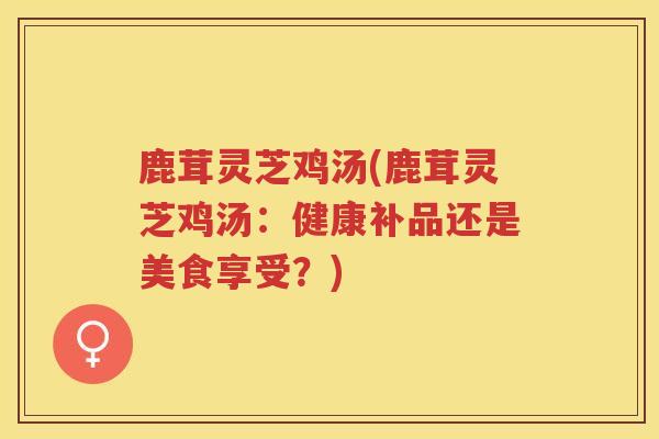 鹿茸灵芝鸡汤(鹿茸灵芝鸡汤：健康补品还是美食享受？)