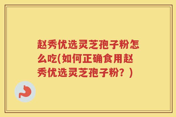赵秀优选灵芝孢子粉怎么吃(如何正确食用赵秀优选灵芝孢子粉？)