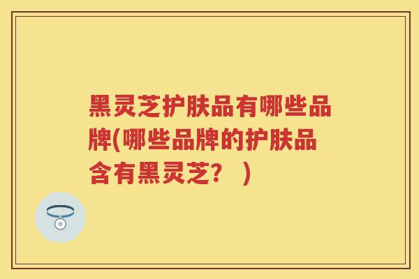 黑灵芝护肤品有哪些品牌(哪些品牌的护肤品含有黑灵芝？ )
