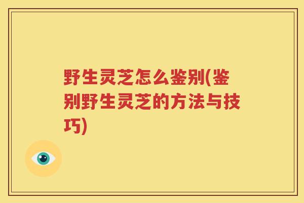 野生灵芝怎么鉴别(鉴别野生灵芝的方法与技巧)
