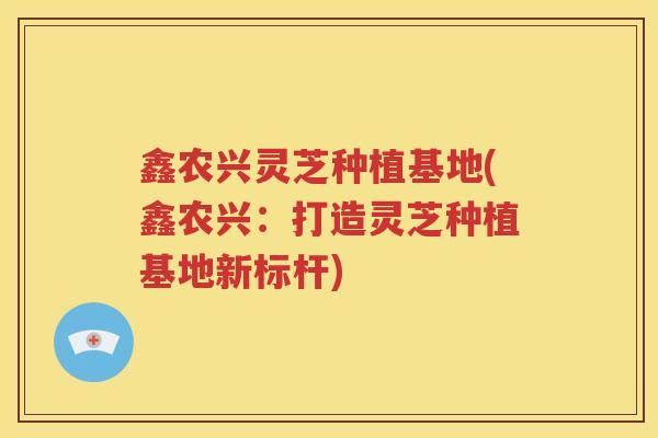 鑫农兴灵芝种植基地(鑫农兴：打造灵芝种植基地新标杆)