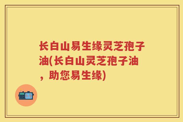 长白山易生缘灵芝孢子油(长白山灵芝孢子油，助您易生缘)