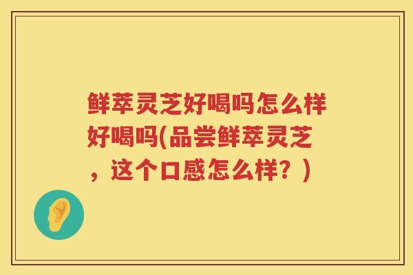 鲜萃灵芝好喝吗怎么样好喝吗(品尝鲜萃灵芝，这个口感怎么样？)