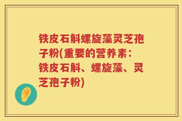 铁皮石斛螺旋藻灵芝孢子粉(重要的营养素：铁皮石斛、螺旋藻、灵芝孢子粉)