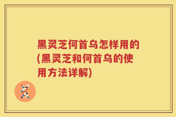 黑灵芝何首乌怎样用的(黑灵芝和何首乌的使用方法详解)