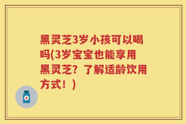 黑灵芝3岁小孩可以喝吗(3岁宝宝也能享用黑灵芝？了解适龄饮用方式！)