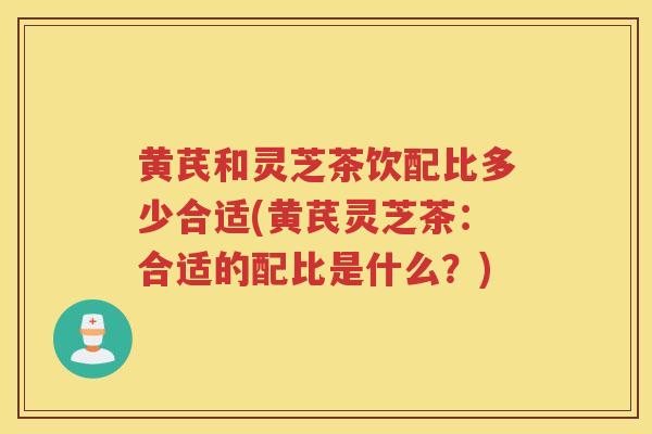 黄芪和灵芝茶饮配比多少合适(黄芪灵芝茶：合适的配比是什么？)