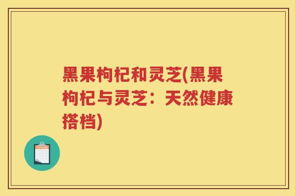 黑果枸杞和灵芝(黑果枸杞与灵芝:天然健康搭档) 黑果枸杞和灵芝(黑果枸杞与灵芝:天然健康搭档)