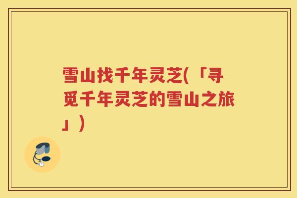 雪山找千年灵芝(「寻觅千年灵芝的雪山之旅」)