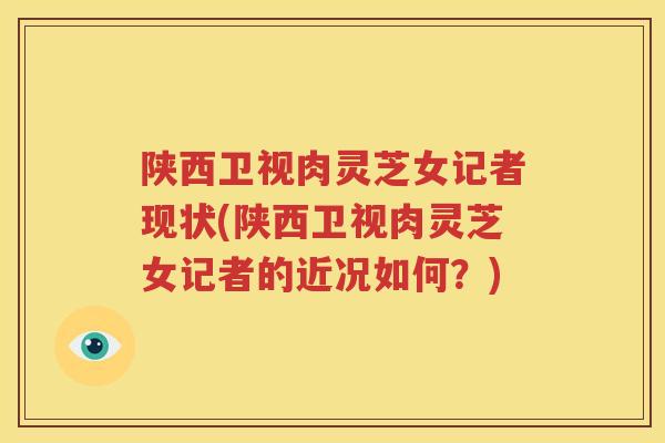陕西卫视肉灵芝女记者现状(陕西卫视肉灵芝女记者的近况如何？)