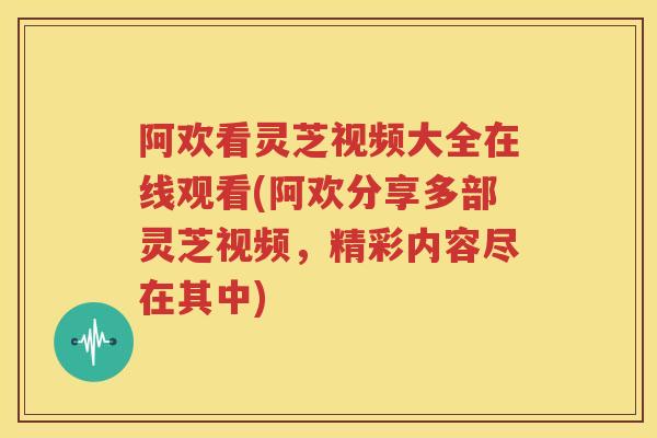 阿欢看灵芝视频大全在线观看(阿欢分享多部灵芝视频，精彩内容尽在其中)