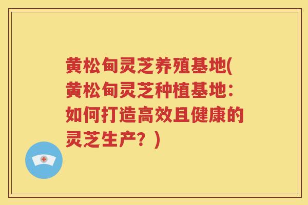 黄松甸灵芝养殖基地(黄松甸灵芝种植基地：如何打造高效且健康的灵芝生产？)