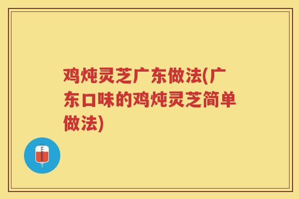 鸡炖灵芝广东做法(广东口味的鸡炖灵芝简单做法)
