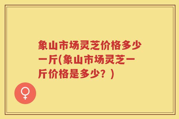 象山市场灵芝价格多少一斤(象山市场灵芝一斤价格是多少？)
