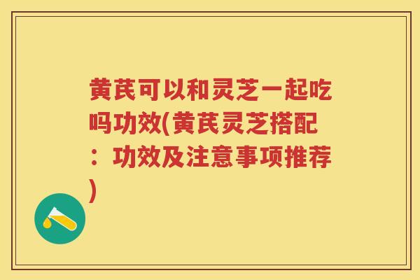 黄芪可以和灵芝一起吃吗功效(黄芪灵芝搭配：功效及注意事项推荐)