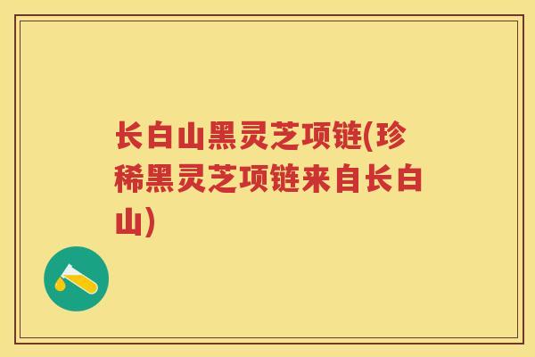 长白山黑灵芝项链(珍稀黑灵芝项链来自长白山)