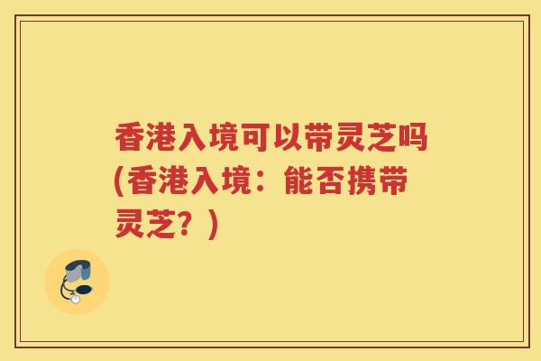 香港入境可以带灵芝吗(香港入境：能否携带灵芝？)