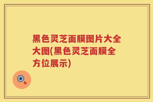 黑色灵芝面膜图片大全大图(黑色灵芝面膜全方位展示)