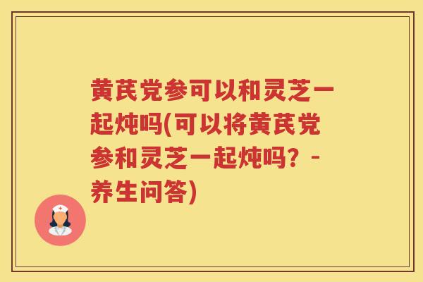 黄芪党参可以和灵芝一起炖吗(可以将黄芪党参和灵芝一起炖吗？-养生问答)