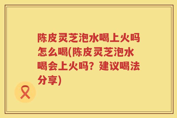 陈皮灵芝泡水喝上火吗怎么喝(陈皮灵芝泡水喝会上火吗？建议喝法分享)