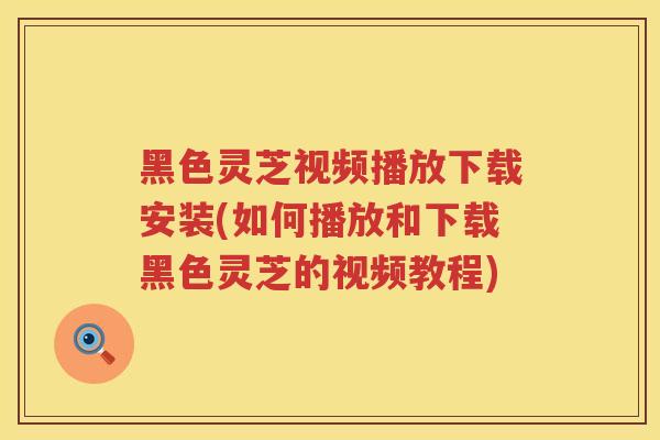 黑色灵芝视频播放下载安装(如何播放和下载黑色灵芝的视频教程)